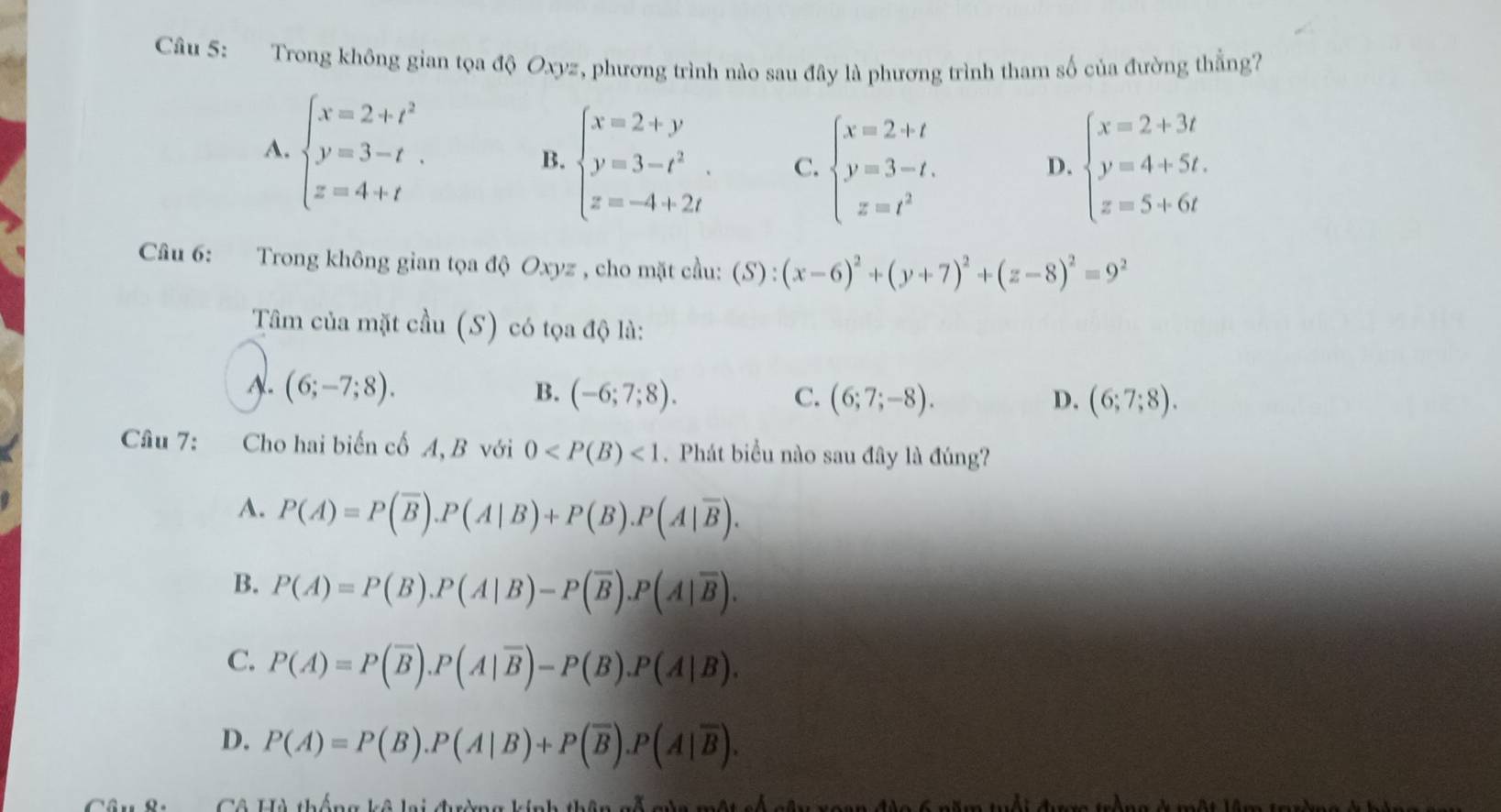 Trong không gian tọa độ Oxyz, phương trình nào sau đây là phương trình tham số của đường thẳng?
A. beginarrayl x=2+t^2 y=3-t z=4+tendarray. .
B. beginarrayl x=2+y y=3-t^2. z=-4+2tendarray. C. beginarrayl x=2+t y=3-t. z=t^2endarray. beginarrayl x=2+3t y=4+5t. z=5+6tendarray.
D.
Câu 6: Trong không gian tọa độ Oxyz , cho mặt cầu: (S):(x-6)^2+(y+7)^2+(z-8)^2=9^2
Tâm của mặt cầu (S) có tọa độ là:
A. (6;-7;8). B. (-6;7;8). C. (6;7;-8).
D. (6;7;8).
Câu 7: Cho hai biến cố A, B với 0 <1</tex> .  Phát biểu nào sau đây là đúng?
A. P(A)=P(overline B).P(A|B)+P(B).P(A|overline B).
B. P(A)=P(B).P(A|B)-P(overline B).P(A|overline B).
C. P(A)=P(overline B).P(A|overline B)-P(B).P(A|B).
D. P(A)=P(B).P(A|B)+P(overline B).P(A|overline B).
Cể TGà thể ạa hể hoitoia hín h th