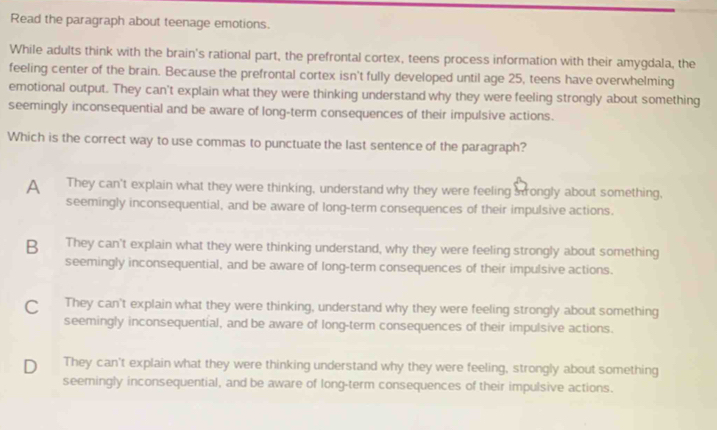 Read the paragraph about teenage emotions.
While adults think with the brain's rational part, the prefrontal cortex, teens process information with their amygdala, the
feeling center of the brain. Because the prefrontal cortex isn't fully developed until age 25, teens have overwhelming
emotional output. They can't explain what they were thinking understand why they were feeling strongly about something
seemingly inconsequential and be aware of long-term consequences of their impulsive actions.
Which is the correct way to use commas to punctuate the last sentence of the paragraph?
A They can't explain what they were thinking, understand why they were feeling srongly about something,
seemingly inconsequential, and be aware of long-term consequences of their impulsive actions.
B They can't explain what they were thinking understand, why they were feeling strongly about something
seemingly inconsequential, and be aware of long-term consequences of their impulsive actions.
C They can't explain what they were thinking, understand why they were feeling strongly about something
seemingly inconsequential, and be aware of long-term consequences of their impulsive actions.
D₹ They can't explain what they were thinking understand why they were feeling, strongly about something
seemingly inconsequential, and be aware of long-term consequences of their impulsive actions.