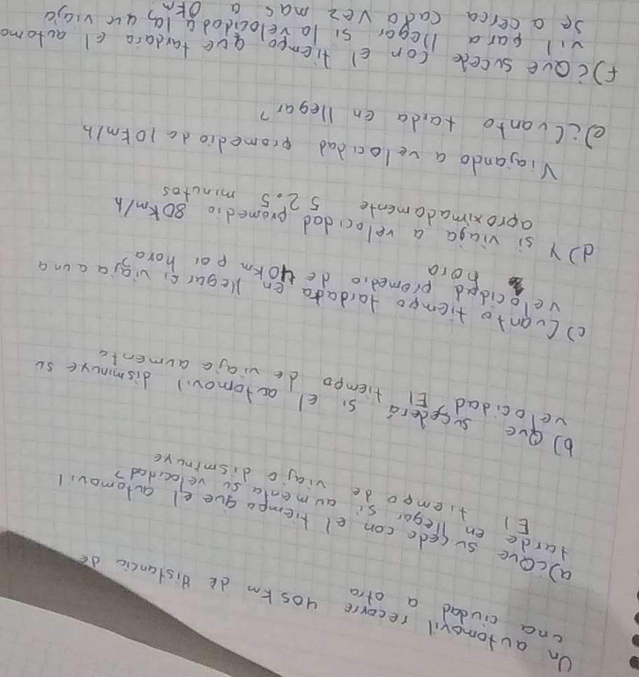 cna civdad a atro 
On automovil recorre yos km dk distancic do 
a)cOve sucede con el tiempo gue el actomov, 
darde en Tegar si aumenta so velocidad? 
El tiempo de viajc dismincye 
b9ve sysederas c actomoud dismnure so 
ve ocidad? El tiempo de viajc aumenta 
() Cuanto tiempo tardada en Kegarc, vigia a un a 
velocidad promed,o de yokm por hora
62 hora 
d Y si viaga a velocidad promedio 80km/h
aproximadamente 5 2. 5 minutos
Viajando a velocdad promediodc 10tm/b
ecCvanto ta,da en llegar? 
fcave sucede (on c) tiemeo, aue tardara cl actomo 
vil para licgar si lavelocidadalg au viajc 
Se a cerca cada vez mas a OFm