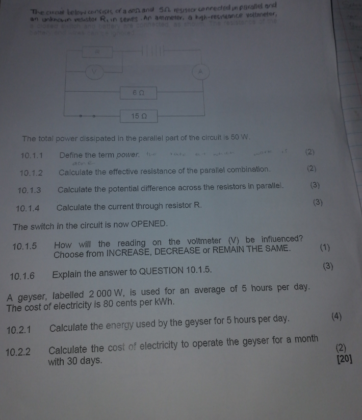 The curcat below consists of a dΩ and 5.A. resistor connected in parallel and 
in senes . An ammeter, a high-resislance voltmeter, 
The total power dissipated in the parallel part of the circuit is 50 W. 
10.1.1 Define the term power. (2) 
10.1.2 Calculate the effective resistance of the parallel combination. (2) 
10.1.3 Calculate the potential difference across the resistors in parallel. (3) 
10.1.4 Calculate the current through resistor R. 
(3) 
The switch in the circuit is now OPENED. 
10.1.5 How will the reading on the voltmeter (V) be influenced? 
Choose from INCREASE, DECREASE or REMAIN THE SAME. (1) 
10.1.6 Explain the answer to QUESTION 10.1.5. (3) 
A geyser, labelled 2 000 W, is used for an average of 5 hours per day. 
The cost of electricity is 80 cents per kWh. 
10.2.1 Calculate the energy used by the geyser for 5 hours per day. (4) 
10.2.2 Calculate the cost of electricity to operate the geyser for a month
(2) 
with 30 days. [20]