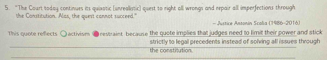 “The Court today continues its quixotic [unrealistic] quest to right all wrongs and repair all imperfections through 
the Constitution. Alas, the quest cannot succeed." 
- Justice Antonin Scalia (1986-2016) 
This quote reflects activism ● restraint because the quote implies that judges need to limit their power and stick 
strictly to legal precedents instead of solving all issues through 
the constitution.