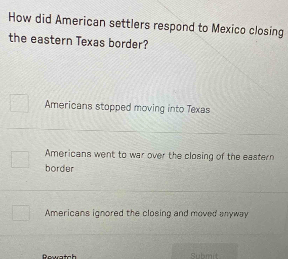 How did American settlers respond to Mexico closing
the eastern Texas border?
Americans stopped moving into Texas
Americans went to war over the closing of the eastern
border
Americans ignored the closing and moved anyway
Submit