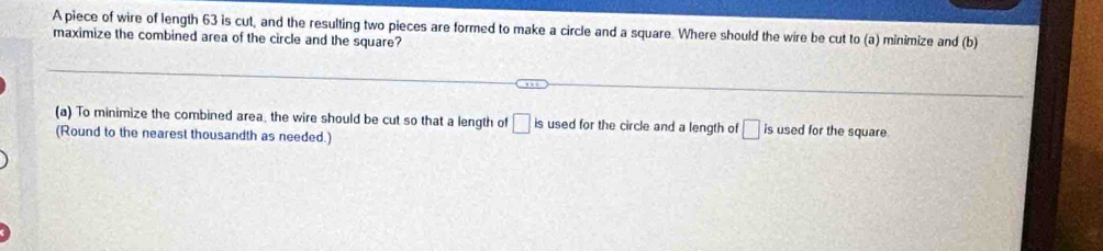 A piece of wire of length 63 is cut, and the resulting two pieces are formed to make a circle and a square. Where should the wire be cut to (a) minimize and (b) 
maximize the combined area of the circle and the square? 
(a) To minimize the combined area, the wire should be cut so that a length of □ is used for the circle and a length of □ is used for the square 
(Round to the nearest thousandth as needed.)