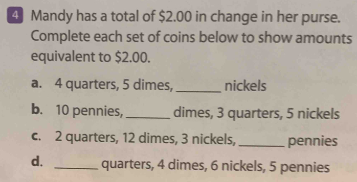 Mandy has a total of $2.00 in change in her purse.
Complete each set of coins below to show amounts
equivalent to $2.00.
a. 4 quarters, 5 dimes,_ nickels
b. 10 pennies,_ dimes, 3 quarters, 5 nickels
c. 2 quarters, 12 dimes, 3 nickels, _pennies
d.
_quarters, 4 dimes, 6 nickels, 5 pennies