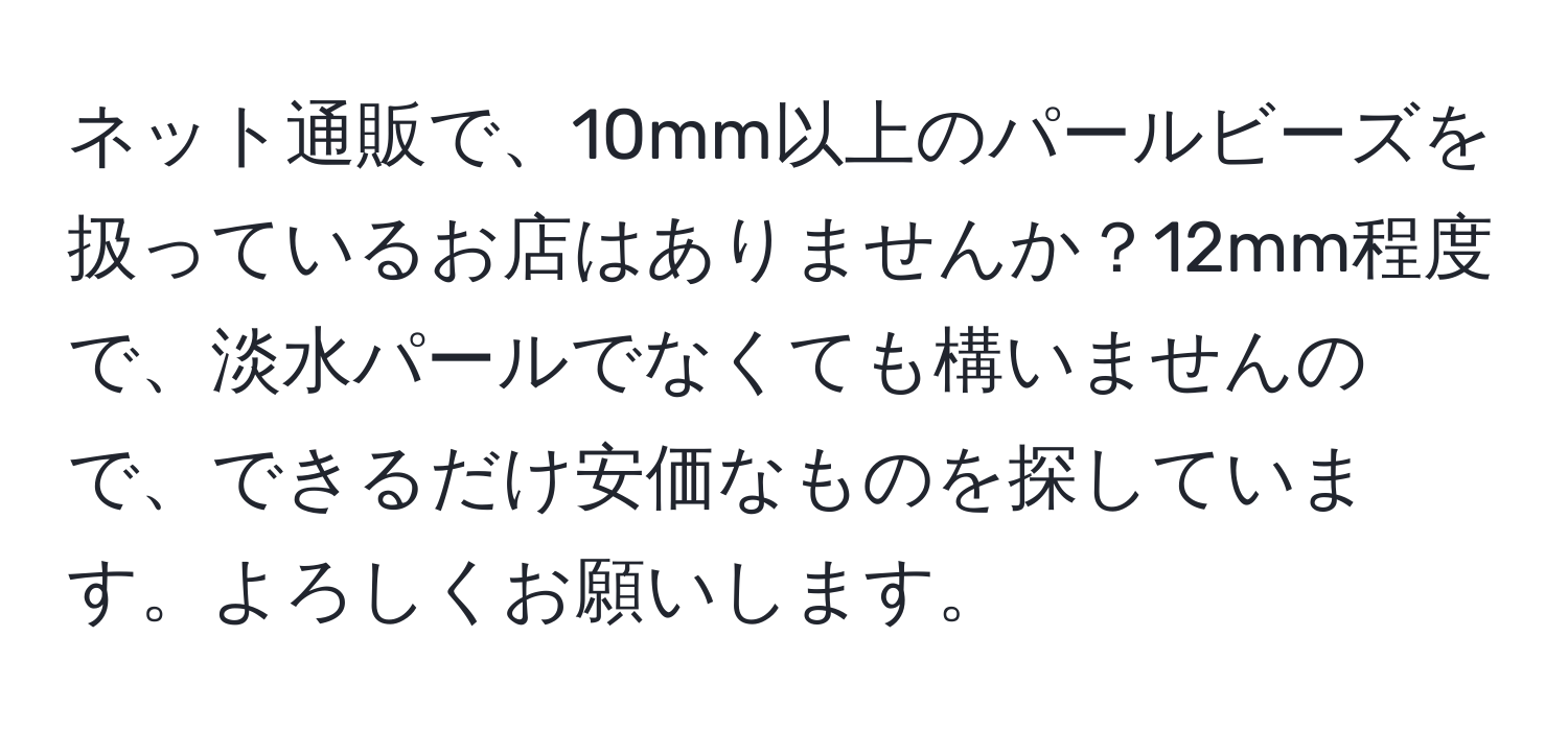 ネット通販で、10mm以上のパールビーズを扱っているお店はありませんか？12mm程度で、淡水パールでなくても構いませんので、できるだけ安価なものを探しています。よろしくお願いします。