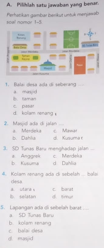 Pilihlah satu jawaban yang benar.
Perhatikan gambar berikut untuk menjawab
soal nomor 1-5.
1. Balai desa ada di seberang ...
a. masjid
b. taman
c. pasar
d. kolam renang 
2. Masjid ada di jalan ....
a. Merdeka c. Mawar
b. Dahlia d. Kusuma r
3. SD Tunas Baru menghadap jalan ...
a. Anggrek c. Merdeka
b Kusuma d Dahlia
4. Kolam renang ada di sebelah _balai
desa.
a. utara c. barat
b. selatan d. timur
5. Lapangan ada di sebelah barat ....
a SD Tunas Baru
b. kolam renang
c. balai desa
d. masjid