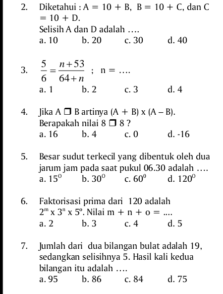 Diketahui : A=10+B, B=10+C , dan C
=10+D. 
Selisih A dan D adalah …
a. 10 b. 20 c. 30 d. 40
3.  5/6 = (n+53)/64+n ; n=...
a. 1 b. 2 c. 3 d. 4
4. Jika A□ B artinya (A+B)* (A-B). 
Berapakah nilai 8□ 8 ?
a. 16 b. 4 c. 0 d. -16
5. Besar sudut terkecil yang dibentuk oleh dua
jarum jam pada saat pukul 06.30 adalah …
a. 15° b. 30° C. 60° d. 120°
6. Faktorisasi prima dari 120 adalah
2^m* 3^n* 5^o. Nilai m+n+o=...
a. 2 b. 3 c. 4 d. 5
7. Jumlah dari dua bilangan bulat adalah 19,
sedangkan selisihnya 5. Hasil kali kedua
bilangan itu adalah ….
a. 95 b. 86 c. 84 d. 75