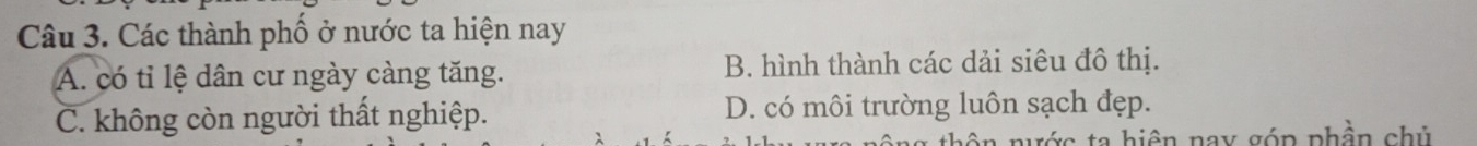 Các thành phố ở nước ta hiện nay
A. có tỉ lệ dân cư ngày càng tăng. B. hình thành các dải siêu đô thị.
C. không còn người thất nghiệp. D. có môi trường luôn sạch đẹp.
ô n nước ta hiện nay góp phần chủ