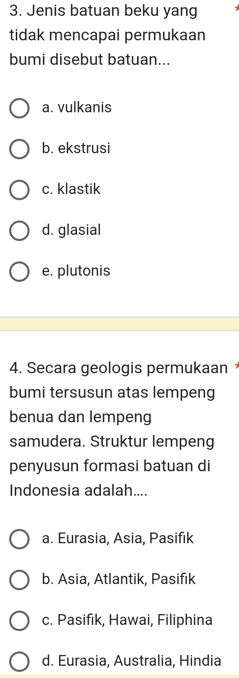 Jenis batuan beku yang
tidak mencapai permukaan
bumi disebut batuan...
a. vulkanis
b. ekstrusi
c. klastik
d. glasial
e. plutonis
4. Secara geologis permukaan 
bumi tersusun atas lempeng
benua dan lempeng
samudera. Struktur lempeng
penyusun formasi batuan di
Indonesia adalah....
a. Eurasia, Asia, Pasifık
b. Asia, Atlantik, Pasifik
c. Pasifık, Hawai, Filiphina
d. Eurasia, Australia, Hindia