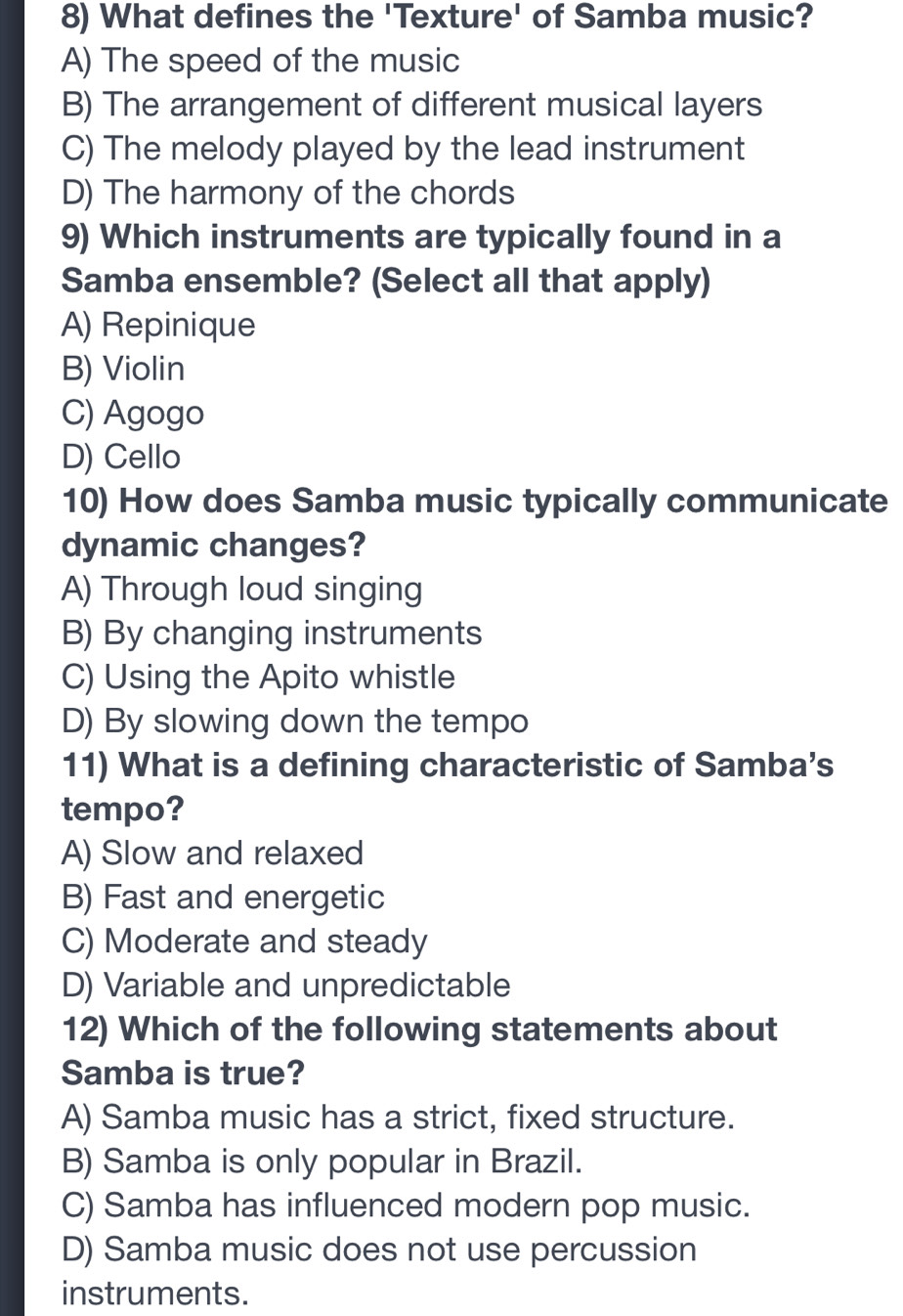 What defines the 'Texture' of Samba music?
A) The speed of the music
B) The arrangement of different musical layers
C) The melody played by the lead instrument
D) The harmony of the chords
9) Which instruments are typically found in a
Samba ensemble? (Select all that apply)
A) Repinique
B) Violin
C) Agogo
D) Cello
10) How does Samba music typically communicate
dynamic changes?
A) Through loud singing
B) By changing instruments
C) Using the Apito whistle
D) By slowing down the tempo
11) What is a defining characteristic of Samba’s
tempo?
A) Slow and relaxed
B) Fast and energetic
C) Moderate and steady
D) Variable and unpredictable
12) Which of the following statements about
Samba is true?
A) Samba music has a strict, fixed structure.
B) Samba is only popular in Brazil.
C) Samba has influenced modern pop music.
D) Samba music does not use percussion
instruments.