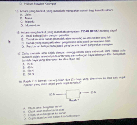 D. Hukum Newton Keempat
15. Antara yang berikut, yang manakah merupakan contoh bagi kuantiti vektor?
A. Jisim
B. Masa
C. Isipadu
D. Momentum
16. Antara yang berikut, yang manakah pernyataan TIDAK BENAR tentang daya?
A. Hasil bahagi jisim dengan pecutan
B. Tindakan satu badan (menolak atau menarik) ke atas badan yang lain
C. Sebab yang mengakibatkan pergerakan satu jasad berkeadaan diam
D. Perubahan halaju pada jasad yang berada dalam pergerakan seragam
17. Zariq menarik satu objek dengan menggunakan daya sebanyak 20N. Haiqal pula
menarik objek tersebut pada arah yang sama dengan daya sebanyak 40N. Berapakah
jumlah daya yang dikenakan ke atas objek itu?
A. 20 N
B. 40 N
C. 60 N
D. 80 N
18. Rajah 7 di bawah menunjukkan dua (2) daya yang dikenakan ke atas satu objek.
Apakah yang akan terjadi pada objek tersebut?
50 N 50 N
Rajah 7
A. Objek akan bergerak ke kiri
B. Objek akan melantun ke atas
C. Objek akan bergerak ke kanan
D. Objek akan berada dalam keadaan pegun