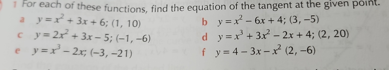 For each of these functions, find the equation of the tangent at the given point. 
a y=x^2+3x+6; (1,10)
b y=x^2-6x+4;(3,-5)
C y=2x^2+3x-5; (-1,-6)
d y=x^3+3x^2-2x+4; (2,20)
e y=x^3-2x; (-3,-21)
f y=4-3x-x^2(2,-6)