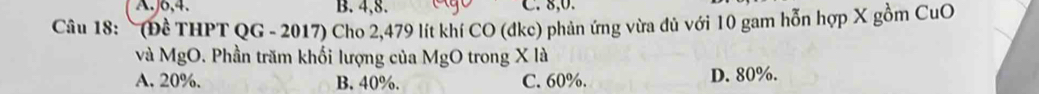 A. J6, 4. B. 4, 8. C. 8, 0.
Câu 18: ~(Đề THPT QG - 2017) Cho 2,479 lít khí CO (đke) phản ứng vừa đủ với 10 gam hỗn hợp X gồm CuO
và MgO. Phần trăm khối lượng của MgO trong X là
A. 20%. B. 40%. C. 60%. D. 80%.