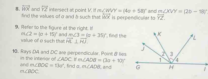 overleftrightarrow WX and overleftrightarrow YZ intersect at point V. If m∠ WVY=(4a+58)^circ  and m∠ XVY=(2b-18)^circ 
find the values of σ and b such that overleftrightarrow WX is perpendicular to overleftrightarrow YZ. 
9. Refer to the figure at the right. If
m∠ 2=(a+15)^circ  and m∠ 3=(a+35)^circ  , find the 
value of α such that vector HL⊥ vector HJ. 
10. Rays DA and DC are perpendicular. Point B lies 
in the interior of ∠ ADC. If m∠ ADB=(3a+10)^circ 
and m∠ BDG=13a° , find m∠ ADB , and
m∠ BDC.