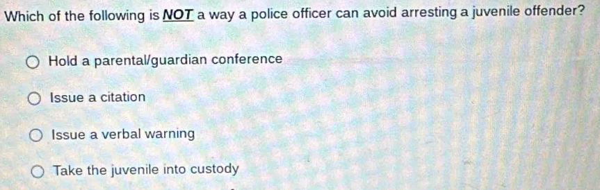 Which of the following is NOT a way a police officer can avoid arresting a juvenile offender?
Hold a parental/guardian conference
Issue a citation
Issue a verbal warning
Take the juvenile into custody