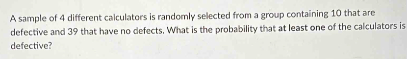 A sample of 4 different calculators is randomly selected from a group containing 10 that are 
defective and 39 that have no defects. What is the probability that at least one of the calculators is 
defective?