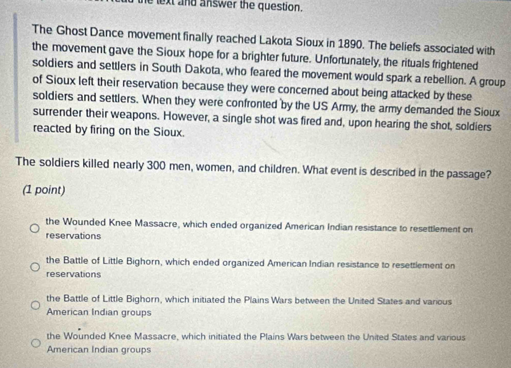 lext and answer the question.
The Ghost Dance movement finally reached Lakota Sioux in 1890. The beliefs associated with
the movement gave the Sioux hope for a brighter future. Unfortunately, the rituals frightened
soldiers and settlers in South Dakota, who feared the movement would spark a rebellion. A group
of Sioux left their reservation because they were concerned about being attacked by these
soldiers and settlers. When they were confronted by the US Army, the army demanded the Sioux
surrender their weapons. However, a single shot was fired and, upon hearing the shot, soldiers
reacted by firing on the Sioux.
The soldiers killed nearly 300 men, women, and children. What event is described in the passage?
(1 point)
the Wounded Knee Massacre, which ended organized American Indian resistance to resettlement on
reservations
the Battle of Little Bighorn, which ended organized American Indian resistance to resettlement on
reservations
the Battle of Little Bighorn, which initiated the Plains Wars between the United States and various
American Indian groups
the Wounded Knee Massacre, which initiated the Plains Wars between the United States and various
American Indian groups