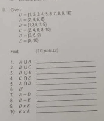 Given:
U= 1,2,3,4,5,6,7,8,9,10
A= 2,4,6,8
B= 1,3,5,7,9
C= 2,4,6,8,10
D= 3,6,9
E= 5,10
Find: (10 points) 
1. A∪ B
_ 
_ 
2. B∪ C
_ 
3. D∪ E
_ 
4. C∩ E
_ 
5. A∩ D
_ 
6. B'
_ 
7 A-D
B. B-E
_ 
_ 
9. D* E
_ 
10. ExA