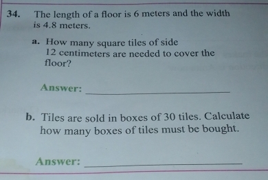 The length of a floor is 6 meters and the width 
is 4.8 meters. 
a. How many square tiles of side
12 centimeters are needed to cover the 
floor? 
Answer: 
_ 
b. Tiles are sold in boxes of 30 tiles. Calculate 
how many boxes of tiles must be bought. 
Answer:_