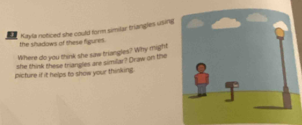 Kayla noticed she could form similar triangles using 
the shadows of these figures. 
Where do you think she saw triangles? Why might 
she think these triangles are similar? Draw on the 
picture if it helps to show your thinking.