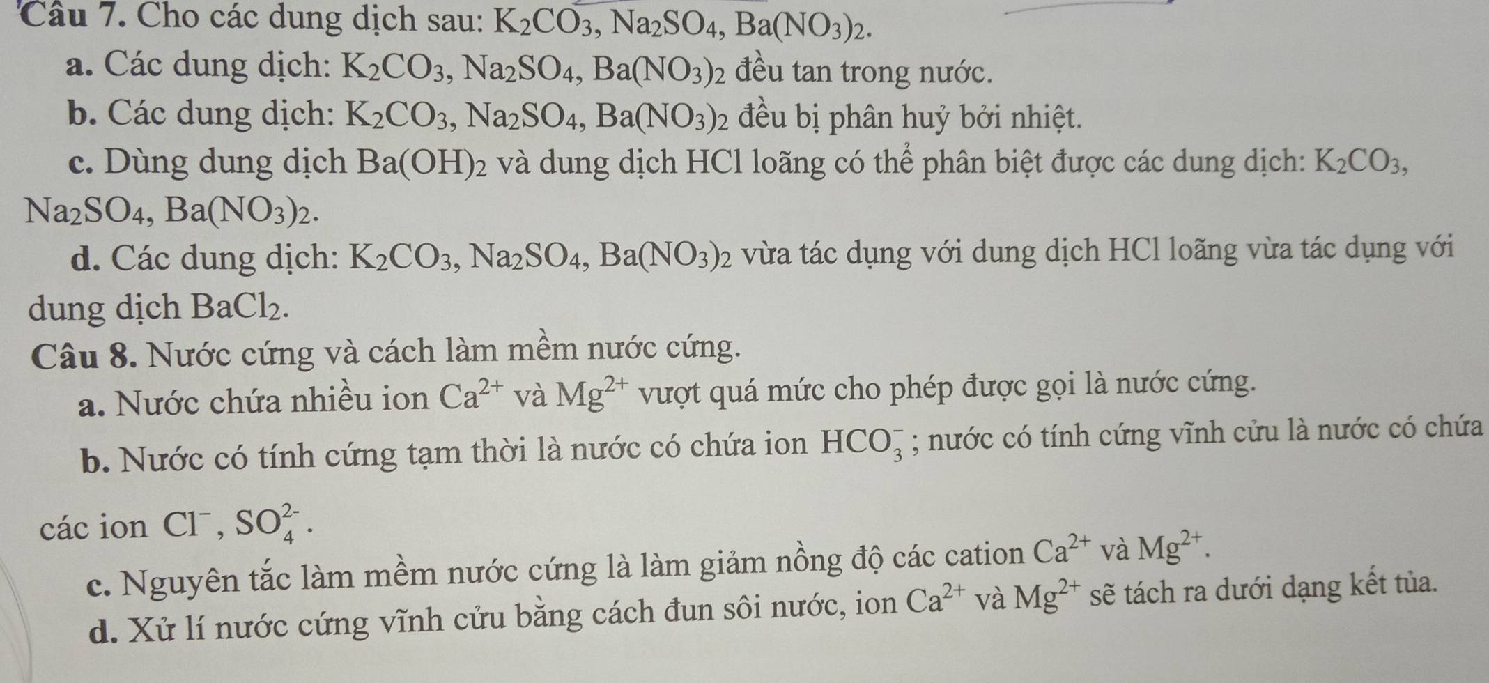 Cho các dung dịch sau: K_2CO_3,Na_2SO_4,Ba(NO_3)_2.
a. Các dung dịch: K_2CO_3,Na_2SO_4,Ba(NO_3) ) đều tan trong nước.
b. Các dung dịch: K_2CO_3,Na_2SO_4,Ba(NO_3)_2 đều bị phân huỷ bởi nhiệt.
c. Dùng dung dịch Ba(OH)_2 và dung dịch HCl loãng có thể phân biệt được các dung dịch: K_2CO_3,
Na_2SO_4,Ba(NO_3)_2.
d. Các dung dịch: K_2CO_3,Na_2SO_4,Ba(NO_3)_2 vừa tác dụng với dung dịch HCl loãng vừa tác dụng với
dung dịch BaCl_2.
Câu 8. Nước cứng và cách làm mềm nước cứng.
a. Nước chứa nhiều ion Ca^(2+) và Mg^(2+) vượt quá mức cho phép được gọi là nước cứng.
b. Nước có tính cứng tạm thời là nước có chứa ion HCO_3^(-; nước có tính cứng vĩnh cửu là nước có chứa
các ion Cl^-),SO_4^((2-).
c. Nguyên tắc làm mềm nước cứng là làm giảm nồng độ các cation Ca^2+) và Mg^(2+).
d. Xử lí nước cứng vĩnh cửu bằng cách đun sôi nước, ion Ca^(2+) và Mg^(2+) sẽ tách ra dưới dạng kết tủa.