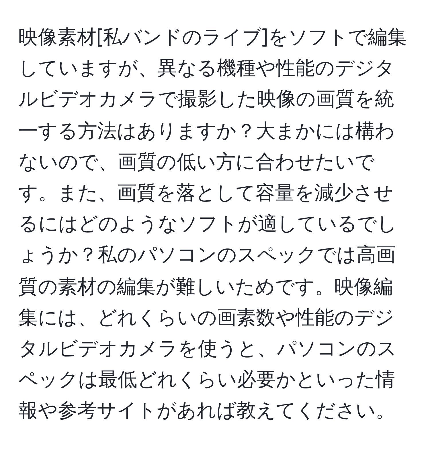 映像素材[私バンドのライブ]をソフトで編集していますが、異なる機種や性能のデジタルビデオカメラで撮影した映像の画質を統一する方法はありますか？大まかには構わないので、画質の低い方に合わせたいです。また、画質を落として容量を減少させるにはどのようなソフトが適しているでしょうか？私のパソコンのスペックでは高画質の素材の編集が難しいためです。映像編集には、どれくらいの画素数や性能のデジタルビデオカメラを使うと、パソコンのスペックは最低どれくらい必要かといった情報や参考サイトがあれば教えてください。