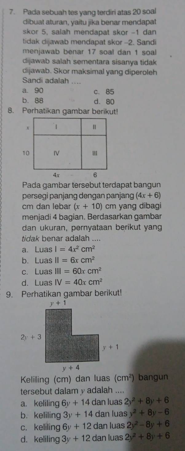 Pada sebuah tes yang terdiri atas 20 soal
dibuat aturan, yaitu jika benar mendapat
skor 5, salah mendapat skor -1 dan
tidak dijawab mendapat skor -2. Sandi
menjawab benar 17 soal dan 1 soal
dijawab salah sementara sisanya tidak
dijawab. Skor maksimal yang diperoleh
Sandi adalah ....
a. 90 c. 85
b. 88 d. 80
8. Perhatikan gambar berikut!
Pada gambar tersebut terdapat bangun
persegi panjang dengan panjang (4x+6)
cm dan lebar (x+10) cm yang dibagi
menjadi 4 bagian. Berdasarkan gambar
dan ukuran, pernyataan berikut yang
tidak benar adalah ....
a. 11 las I=4x^2cm^2
bì Lu as II=6xcm^2
c. Luas III=60xcm^2
d. Luas IV=40xcm^2
9. Perhatikan gambar berikut!
Keliling (cm) dan luas (cm^2) bangun
tersebut dalam y adalah ....
a. keliling 6y+14 dan luas 2y^2+8y+6
b. keliling 3y+14 dan luas y^2+8y-6
c. keliling 6y+12 dan luas 2y^2-8y+6
d. keliling 3y+12 dan luas 2y^2+8y+6