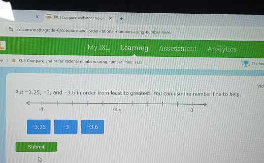 IXL ] Compare and order ratio 
ixl.com/math/grade-6/compare-and-order-rational-numbers-using-number-lines 
My IXL Learning Assessment Analytics 
Q.3 Compare and order rational numbers using number lines FMS You ha 
Vid 
Put -3.25, -3, and -3.6 in order from least to greatest. You can use the number line to help.
-3.25 -3 -3.6
Submit