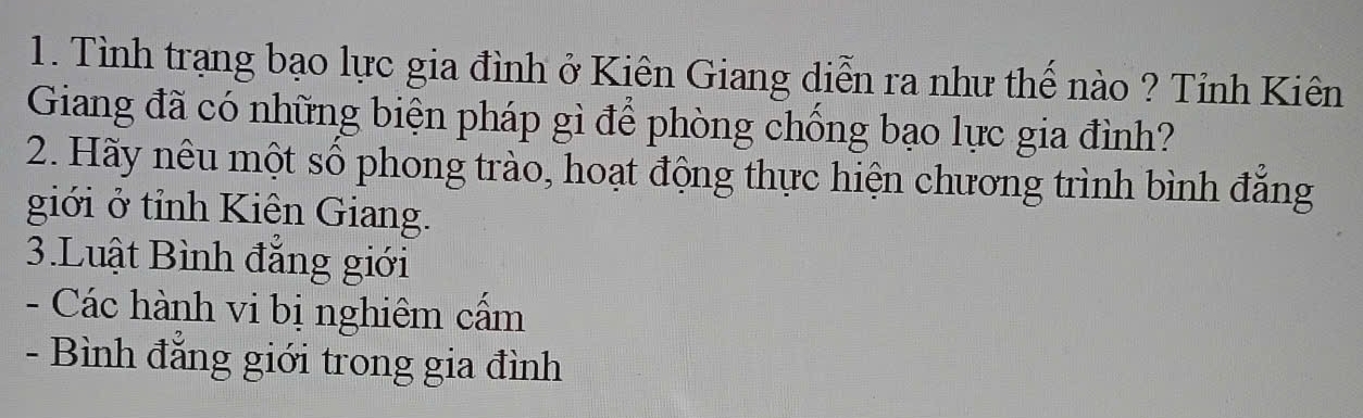 Tình trạng bạo lực gia đình ở Kiên Giang diễn ra như thế nào ? Tỉnh Kiên 
Giang đã có những biện pháp gì để phòng chống bạo lực gia đình? 
2. Hãy nêu một số phong trào, hoạt động thực hiện chương trình bình đẳng 
giới ở tỉnh Kiên Giang. 
3.Luật Bình đẳng giới 
- Các hành vi bị nghiêm cấm 
- Bình đẳng giới trong gia đình