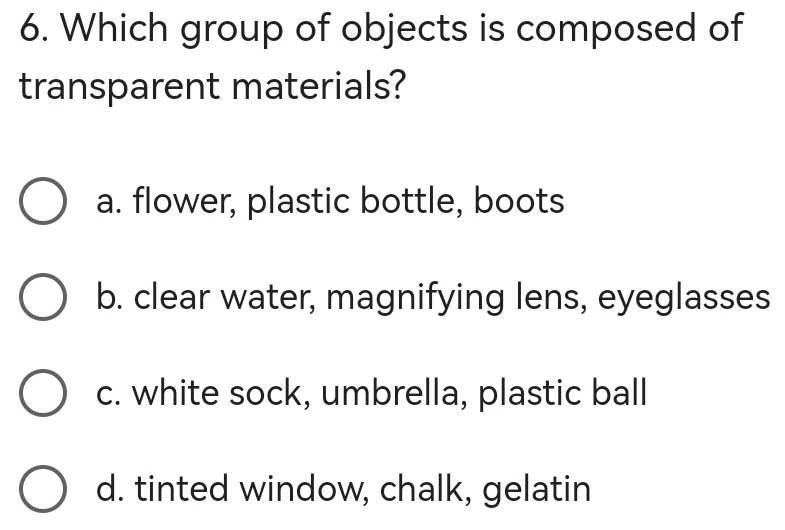 Which group of objects is composed of
transparent materials?
a. flower, plastic bottle, boots
b. clear water, magnifying lens, eyeglasses
c. white sock, umbrella, plastic ball
d. tinted window, chalk, gelatin