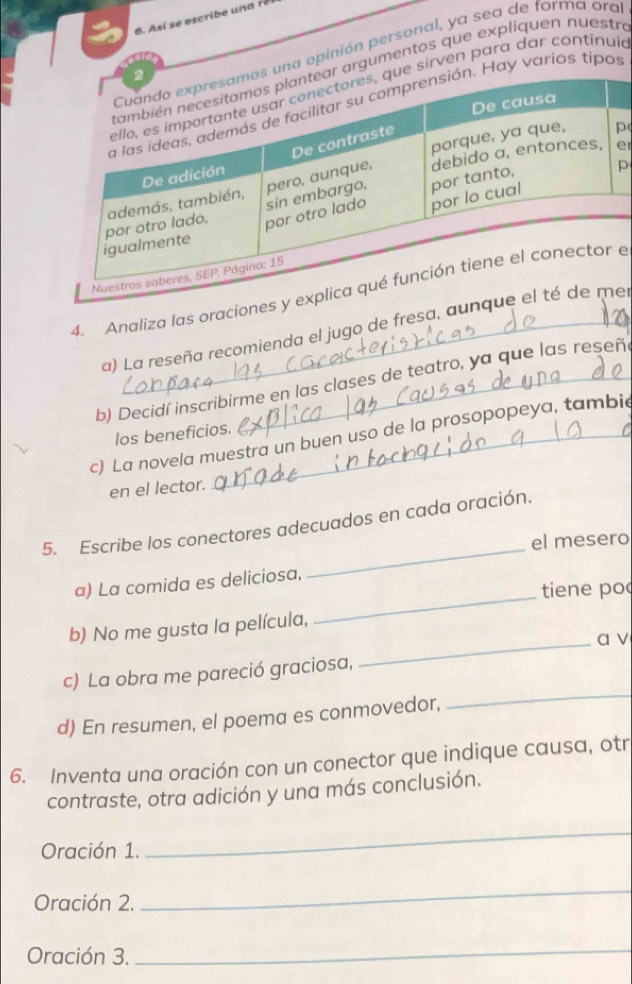 1B 6. Así se escrib e n a r 
una opinión personal, ya sea de forma oral 
argumentos que expliquen nuestro 
sirven para dar continuía 
Hay varios tipos 
p 
er 
p 
4. Analiza las oraciones y expl e 
a) La reseña recomienda el jugo de fresa, aunque el tér 
b) Decidí inscribirme en las clases de teatro, ya que las reseñí 
los beneficios. 
c) La novela muestra un buen uso de la prosopopeya, tambie 
en el lector. 
_ 
5. Escribe los conectores adecuados en cada oración. 
el mesero 
a) La comida es deliciosa, 
_ tiene po 
b) No me gusta la película, 
_a v 
c) La obra me pareció graciosa, 
d) En resumen, el poema es conmovedor, 
_ 
6. Inventa una oración con un conector que indique causa, otr 
contraste, otra adición y una más conclusión. 
Oración 1. 
_ 
Oración 2. 
_ 
Oración 3. 
_