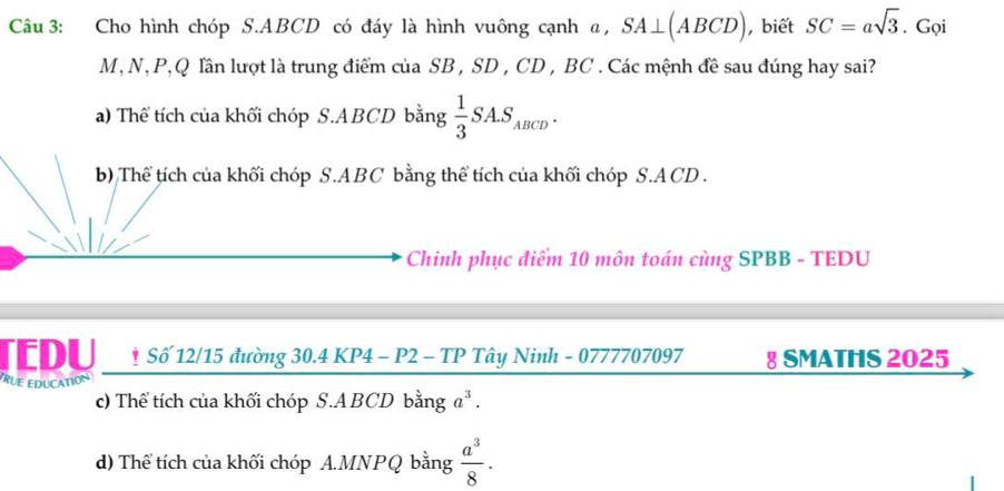 Cho hình chóp S. ABCD có đáy là hình vuông cạnh @, SA⊥ (ABCD) , biết SC=asqrt(3). Gọi
M, N, P, Q lần lượt là trung điểm của SB , SD , CD , BC. Các mệnh đề sau đúng hay sai?
a) Thể tích của khối chóp S. ABCD bằng  1/3 SA.S_ABCD. 
b) Thể tích của khối chóp S. ABC bằng thể tích của khối chóp S.ACD .
Chinh phục điểm 10 môn toán cùng SPBB - TEDU
TEDU * Số 12/15 đường 30.4 KP4 - P2 - TP Tây Ninh - 0777707097 § SMATHS 2025
TRUE EDUCATION
c) Thể tích của khối chóp S.A BCD bằng a^3.
d) Thể tích của khối chóp A.MNPQ bằng  a^3/8 .