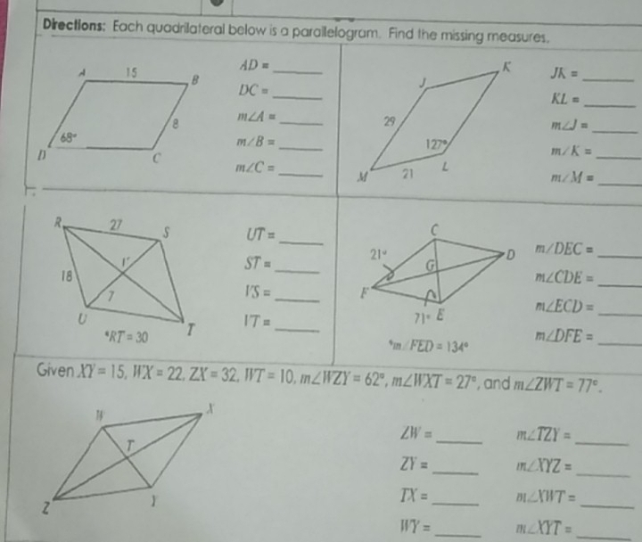 Directions: Each quadrilateral below is a parailelogram. Find the missing measures.
AD=
JK= _
DC= __
_ KL=
m∠ A= _
_ m∠ J=
m∠ B= _
_ m∠ K=
m∠ C= _ 
_ m∠ M=
UT= _
_ ST=
m∠ DEC= _
m∠ CDE=
_
I'S= _
m∠ ECD= _
_
IT= _
m∠ DFE=
^circ m∠ FED=134°
Given XY=15,WX=22,ZX=32,WT=10,m∠ WZY=62°,m∠ WXT=27° , and m∠ ZWT=77°.
ZW= _ m∠ TZY=
_
_
ZY= _ m∠ XYZ=
TX= _ m∠ XWT=
_
WY= _ m∠ XYT= _