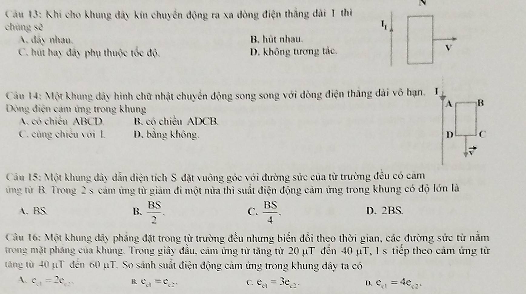 Khi cho khung dây kín chuyến động ra xa dòng điện thắng dài 1 thi
chúng se I_I
A. đấy nhau. B. hút nhau.
C. hút hay đây phụ thuộc tốc độ. D. không tương tác.
v
Câu 14: Một khung dây hình chữ nhật chuyển động song song với dòng điện thăng dài vô hạn. Ⅰ
Dòng điện cám ứng trong khung
A B
A. có chiều ABCD. B. có chiều ADCB.
C. cùng chiếu với I. D. bằng không. D C
Câu 15: Một khung dây dẫn diện tích S đặt vuông góc với đường sức của từ trường đều có cảm
ứng từ B. Trong 2 s cảm ứng từ giám đi một nửa thì suất điện động cảm ứng trong khung có độ lớn là
A. BS B.  BS/2 .  BS/4 . D. 2BS.
C.
Câu 16: Một khung dây phẳng đặt trong từ trường đều nhưng biến đổi theo thời gian, các đường sức từ nằm
trong mặt phăng của khung. Trong giây đầu, cảm ứng từ tăng từ 20 μT đến 40 μT, 1 s tiếp theo cảm ứng từ
tăng từ 40 μT đến 60 μT. So sánh suất điện động cảm ứng trong khung dây ta có
A. e_A=2e_02 B. e_c1=e_c2. C. e_c1=3e_c2. D. e_c1=4e_c2.