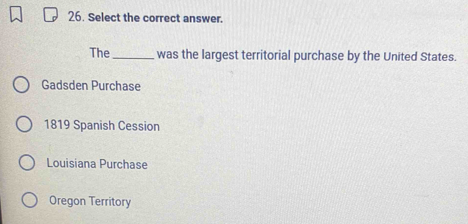 Select the correct answer.
The _was the largest territorial purchase by the United States.
Gadsden Purchase
1819 Spanish Cession
Louisiana Purchase
Oregon Territory