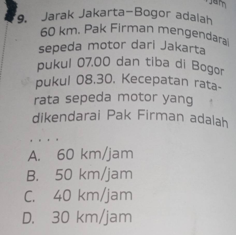 Jam
9. Jarak Jakarta-Bogor adalah
60 km. Pak Firman mengendarai
sepeda motor dari Jakarta
pukul 07.00 dan tiba di Bogor
pukul 08.30. Kecepatan rata-
rata sepeda motor yang
dikendarai Pak Firman adalah
A. 60 km/jam
B. 50 km/jam
C. 40 km/jam
D. 30 km/jam