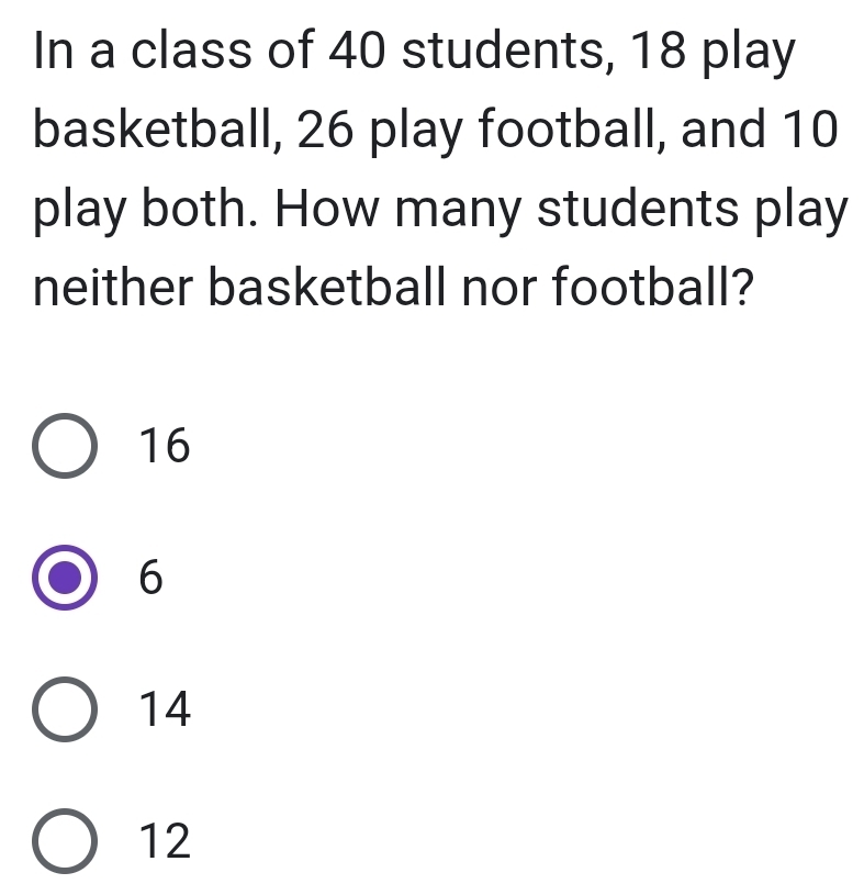 In a class of 40 students, 18 play
basketball, 26 play football, and 10
play both. How many students play
neither basketball nor football?
16
6
14
12