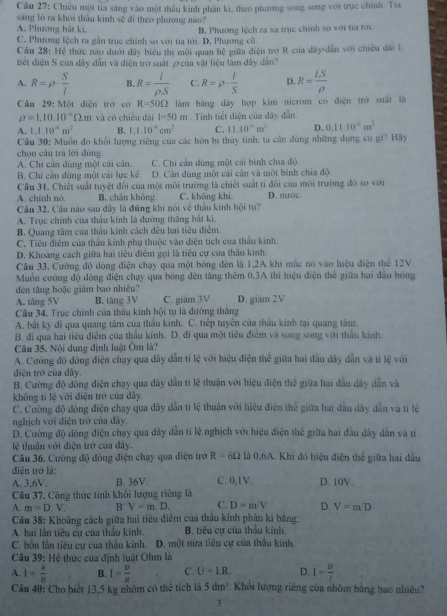 Chiều một tia sáng vào một thầu kính phân ki, theo phương song song với trục chính. Tia
sáng ló ra khōi thấu kính sẽ đi theo phương nào?
A. Phương bắt kì. B. Phương lệch ra xa trục chính so với tia tới.
C. Phương lệch ra gần trục chính so với tia tới. D. Phương cũ.
Câu 28: Hệ thức nào dưới dây biểu thị môi quan hệ giữa điện trở R của dây dẫn với chiều dài l
tiết điện S của dây dẫn và điện trở suất ρcủa vật liệu làm đây dẫn?
A. R=rho ·  S/l  R= l/rho S  C. R=rho ·  l/S  D. R= (I.S)/rho  
B.
Câu 29: Một điện trở có R=50Omega làm băng dây hợp kim nicrom có điện trở suất là
rho =1,10.10^(-6)Omega .m và có chiều dài l=50m Tinh tiết diện của dây dẫn.
A. 1,1.10^(-6)m^2 B. 1,1.10^(-6)cm^2 C. 11.10^(-6)m^2 D. 0.11.10^(-6)m^2
Câu 30: Muốn đo khối lượng riêng của các hòn bị thủy tinh, ta cân dùng những dụng cụ gi? Hãy
chọn cầu tra lời đùng
A. Chi cần dùng một cái cần. C. Chi cần dùng một cái bình chia độ
B. Chi cần dùng một cái lực kế. D. Cần dùng một cái cân và một bình chia độ
Câu 31. Chiết suất tuyệt đổi của một môi trường là chiết suất tí đổi của môi trường đó so với
A. chính nó. B. chân không C. không khi. D. nước.
Câu 32. Câu nào sau đây là đúng khi nói về thầu kính hội tụ?
A. Trục chính của thẩu kính là dường thăng bất ki.
B. Quang tâm của thấu kính cách đều hai tiêu điêm.
C. Tiêu điêm của thấu kính phụ thuộc vào diện tích của thầu kính.
D. Khoảng cách giữa hai tiêu điêm gọi là tiêu cự của thầu kính.
Câu 33. Cường độ đòng điện chạy qua một bóng đèn là 1,2A khi mắc nó vào hiệu điện thể 12V.
Muốn cường độ dòng điện chạy qua bóng đèn tăng thêm 0.3A thì hiệu điện thể giữa hai đầu bóng
dèn tăng hoặc giảm bao nhiều?
A. tăng 5V B. tăng 3V C. giám 3V D. giam 2V
Câu 34. Trục chính của thầu kính hội tụ là đường thắng
A. bất kỳ đi qua quang tâm của thầu kính. C. tiếp tuyển của thầu kính tại quang tâm.
B. đi qua hai tiêu điễm của thẩu kính. D. đi qua một tiêu điểm và song song với thầu kính.
Câu 35. Nội dung định luật Ôm là?
A. Cường độ đòng điện chạy qua dây dẫn tỉ lệ với hiệu điện thể giữa hai đầu dây dẫn và tỉ lệ với
diện trở của đây.
B. Cường độ dồng điện chạy qua dây dẫn tí lệ thuận với hiệu điện thế giữa hai đầu dây dẫn và
không tỉ lệ với điện trở của dây.
C. Cường độ đòng điện chạy qua dây dẫn tí lệ thuận với hiệu điện thể giữa hai đầu dây dẫn và tỉ lệ
nghịch với điện trở của đây.
D. Cường độ dóng điện chạy qua dây dẫn tỉ lệ nghịch với hiệu điện thể giữa hai đầu dây dẫn và tỉ
lệ thuận với điện trở của dây.
Câu 36. Cường độ dòng điện chạy qua điện trở R=6Omega là 0,6A. Khi đó hiệu điện thế giữa hai đầu
điện trở là:
A. 3.6V. B. 36V. C. 0,1V. D. 10V.
Câu 37. Công thức tinh khổi lượng riêng là
A. m=D.V. B. V=m.D. C. D=m/V D. V=m/D
Câu 38: Khoảng cách giữa hai tiêu điểm của thẩu kính phận ki bằng:
A. hai lần tiêu cư của thầu kính. B. tiêu cự của thấu kính.
C. bốn lần tiêu cự của thấu kính. D. một nửa tiêu cự của thầu kính.
Câu 39: Hệ thức của định luật Ohm là
A. I= R/y  B. I= U/R  C. U=I.R. D. I= U/r 
Câu 40: Cho biết 13,5 kg nhôm có thể tích là 5dm^3. Khổi lượng riêng của nhôm bằng bao nhiều
3