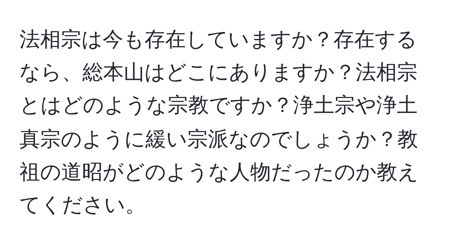 法相宗は今も存在していますか？存在するなら、総本山はどこにありますか？法相宗とはどのような宗教ですか？浄土宗や浄土真宗のように緩い宗派なのでしょうか？教祖の道昭がどのような人物だったのか教えてください。