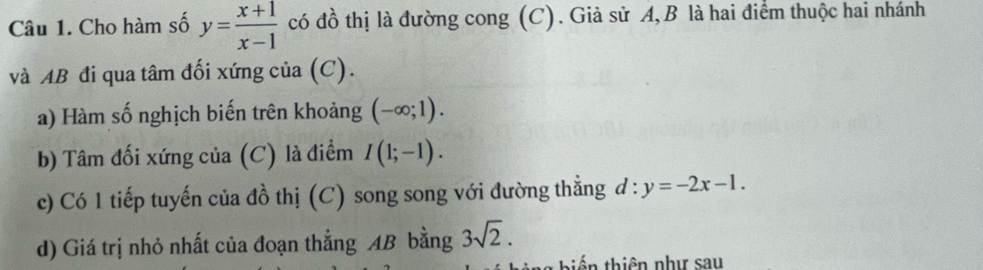 Cho hàm số y= (x+1)/x-1  có đồ thị là đường cong (C). Giả sử A, B là hai điểm thuộc hai nhánh 
và AB đi qua tâm đối xứng của (C). 
a) Hàm số nghịch biến trên khoảng (-∈fty ;1). 
b) Tâm đối xứng của (C) là điểm I(1;-1). 
c) Có 1 tiếp tuyến của đồ thị (C) song song với đường thẳng d:y=-2x-1. 
d) Giá trị nhỏ nhất của đoạn thẳng AB bằng 3sqrt(2). 
* hiến thiên như sau