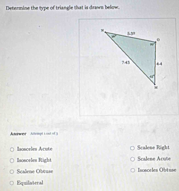 Determine the type of triangle that is drawn below.
Answer Attempt 1 out of 3
Isosceles Acute Scalene Right
Isosceles Right Scalene Acute
Scalene Obtuse Isosceles Obtuse
Equilateral