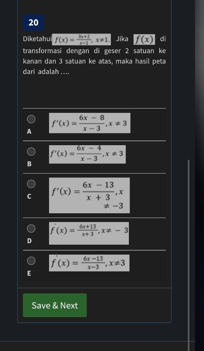 Diketahui f(x)= (3x+2)/x-1 , x!= 1. Jika f(x) di
transformasi dengan di geser 2 satuan ke
kanan dan 3 satuan ke atas, maka hasil peta
dari adalah ....
A f'(x)= (6x-8)/x-3 , x!= 3
f'(x)= (6x-4)/x-3 , x!= 3
B
C f'(x)= (6x-13)/x+3 , x
!= -3
f'(x)= (6x+13)/x+3 , x!= -3
f'(x)= (6x-13)/x-3 , x!= 3
E
Save & Next