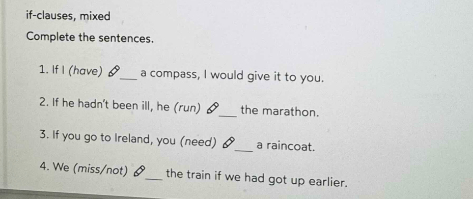 if-clauses, mixed 
Complete the sentences. 
1. If I (have) _a compass, I would give it to you. 
2. If he hadn't been ill, he (run) 6 _the marathon. 
3. If you go to Ireland, you (need) §_ a raincoat. 
4. We (miss/not) &_ the train if we had got up earlier.