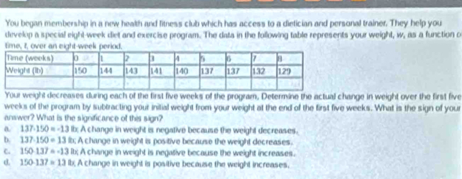 You began membership in a new health and litness club which has access to a dietician and personal trainer. They help you
develop a special eight-week diet and exercise program. The data in the following table represents your weight, w, as a function o
ti
Your weight decreases during each of the first five weeks of the program. Determine the actual change in weight over the first five
weeks of the program by subtracting your initial weight from your weight at the end of the first five weeks. What is the sign of your
answer? What is the significance of this sign?
a 137-150=-13 lb; A change in weight is negative because the weight decreases.
b. 137-150=13 lb; A change in weight is positive because the weight decreases.
C. 150-137=-13 lt; A change in weight is negative because the weight increases.
d. 150-137=13 lb; A change in weight is positive because the weight increases,