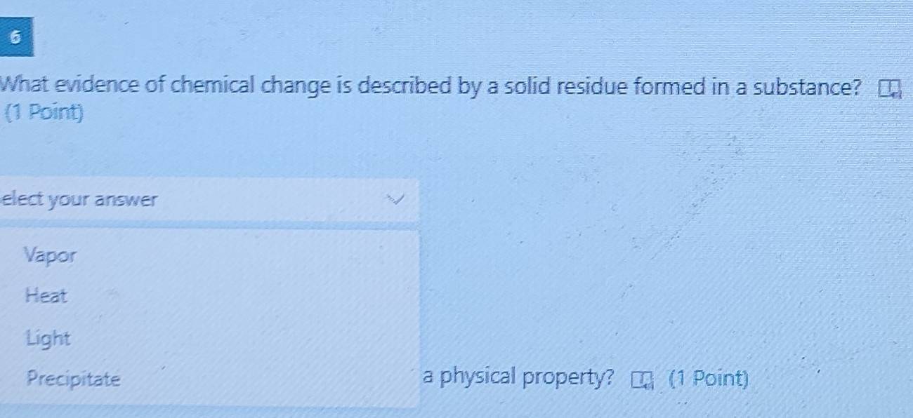 What evidence of chemical change is described by a solid residue formed in a substance?
(1 Point)
elect your answer
Vapor
Heat
Light
Precipitate a physical property? (1 Point)