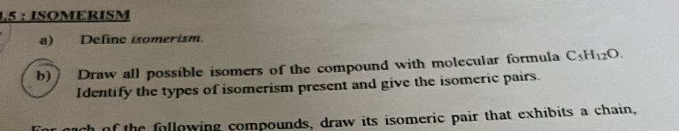 1.5 : ISOMERISM 
a) Define isomerism. 
b) Draw all possible isomers of the compound with molecular formula C_5H_12O. 
Identify the types of isomerism present and give the isomeric pairs. 
of the following compounds, draw its isomeric pair that exhibits a chain,