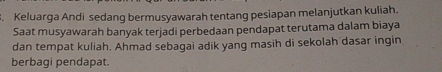 Keluarga Andi sedang bermusyawarah tentang pesiapan melanjutkan kuliah. 
Saat musyawarah banyak terjadi perbedaan pendapat terutama dalam biaya 
dan tempat kuliah. Ahmad sebagai adik yang masih di sekolah dasar ingin 
berbagi pendapat.