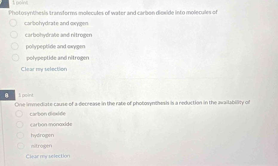 Photosynthesis transforms molecules of water and carbon dioxide into molecules of
carbohydrate and oxygen
carbohydrate and nitrogen
polypeptide and oxygen
polypeptide and nitrogen
Clear my selection
8 1 point
One immediate cause of a decrease in the rate of photosynthesis is a reduction in the availability of
carbon dioxide
carbon monoxide
hydrogen
nitrogen
Clear my selection