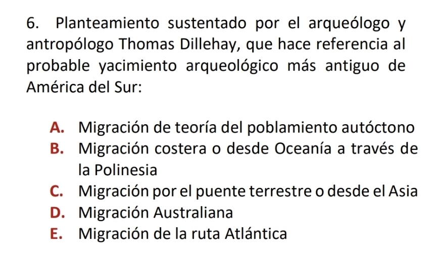 Planteamiento sustentado por el arqueólogo y
antropólogo Thomas Dillehay, que hace referencia al
probable yacimiento arqueológico más antiguo de
América del Sur:
A. Migración de teoría del poblamiento autóctono
B. Migración costera o desde Oceanía a través de
la Polinesia
C. Migración por el puente terrestre o desde el Asia
D. Migración Australiana
E. Migración de la ruta Atlántica