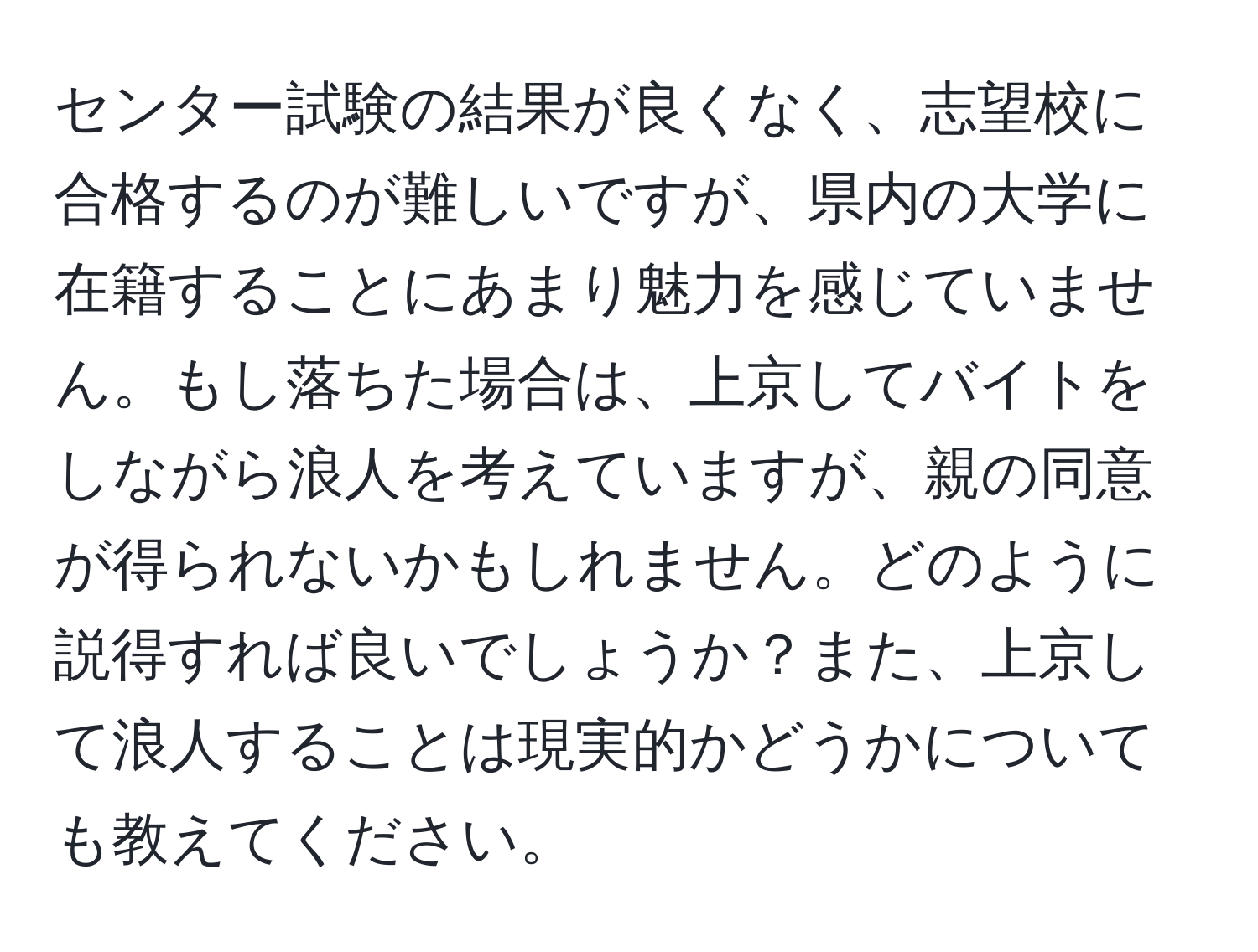 センター試験の結果が良くなく、志望校に合格するのが難しいですが、県内の大学に在籍することにあまり魅力を感じていません。もし落ちた場合は、上京してバイトをしながら浪人を考えていますが、親の同意が得られないかもしれません。どのように説得すれば良いでしょうか？また、上京して浪人することは現実的かどうかについても教えてください。